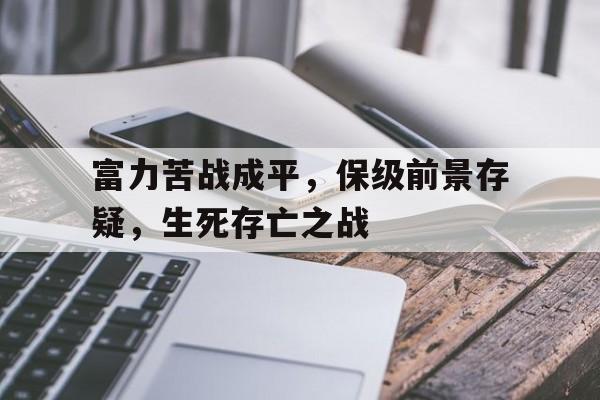 米兰电竞-富力苦战成平，保级前景存疑，生死存亡之战的简单介绍